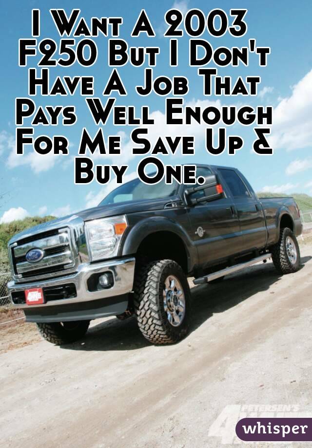 I Want A 2003 F250 But I Don't Have A Job That Pays Well Enough For Me Save Up & Buy One. 