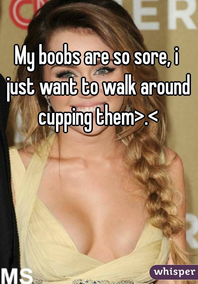 My boobs are so sore, i just want to walk around cupping them>.<