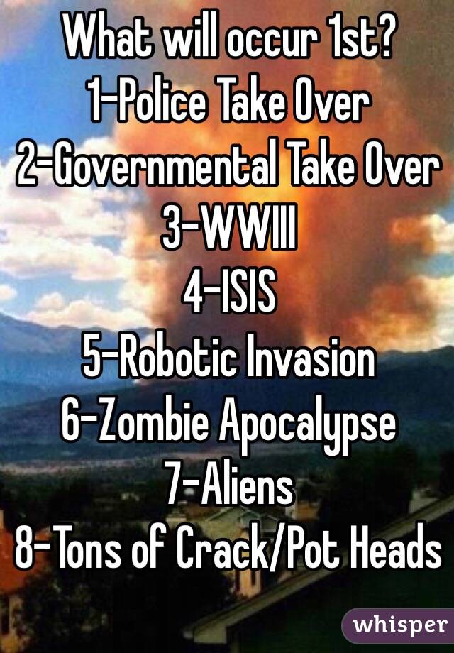 What will occur 1st?
1-Police Take Over
2-Governmental Take Over
3-WWIII
4-ISIS
5-Robotic Invasion
6-Zombie Apocalypse
7-Aliens
8-Tons of Crack/Pot Heads