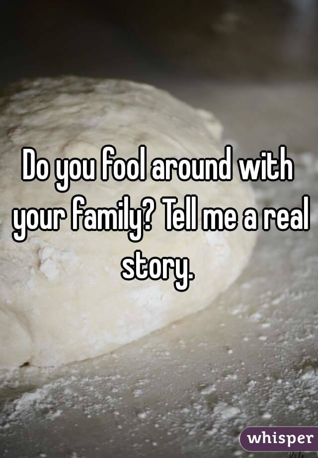 Do you fool around with your family? Tell me a real story. 