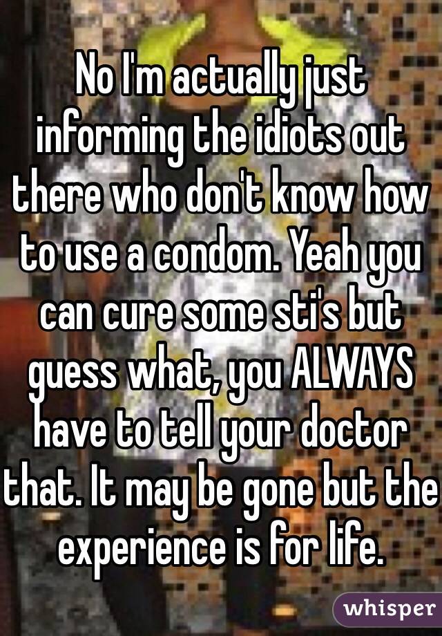 No I'm actually just informing the idiots out there who don't know how to use a condom. Yeah you can cure some sti's but guess what, you ALWAYS have to tell your doctor that. It may be gone but the experience is for life.