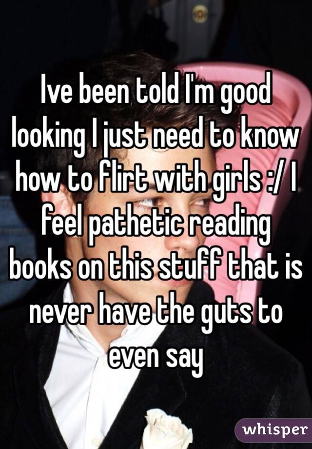 Ive been told I'm good looking I just need to know how to flirt with girls :/ I feel pathetic reading books on this stuff that is never have the guts to even say