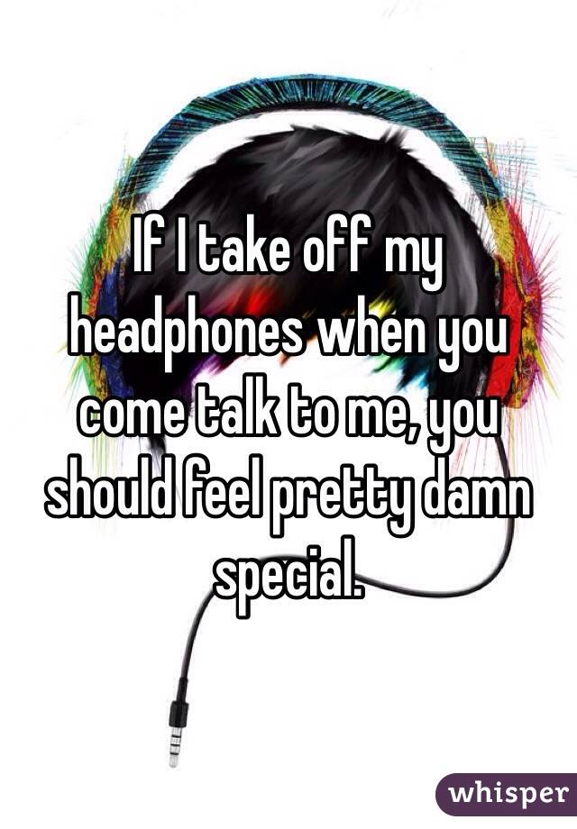 If I take off my headphones when you come talk to me, you should feel pretty damn special.