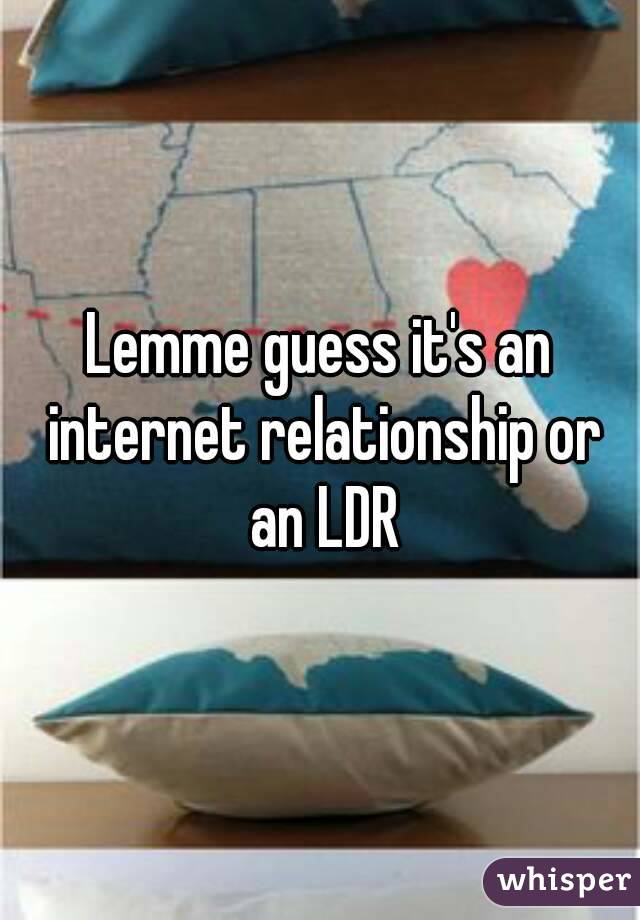 Lemme guess it's an internet relationship or an LDR