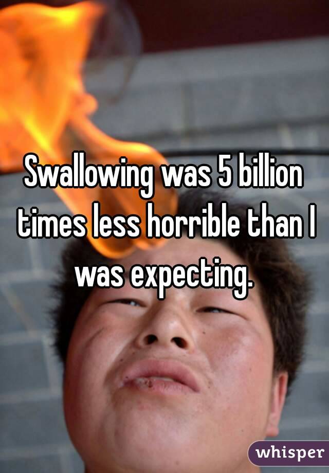 Swallowing was 5 billion times less horrible than I was expecting. 
