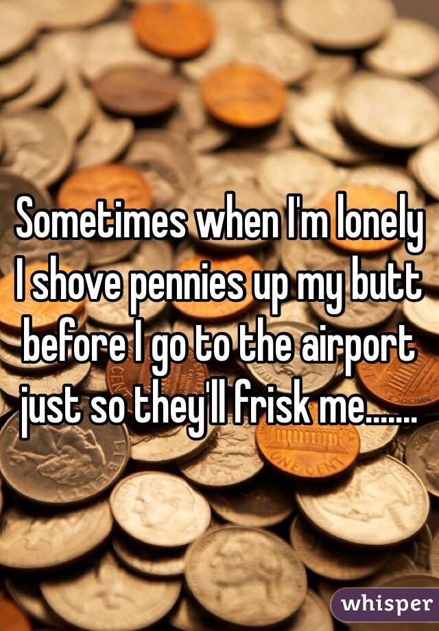  Sometimes when I'm lonely I shove pennies up my butt before I go to the airport just so they'll frisk me.......