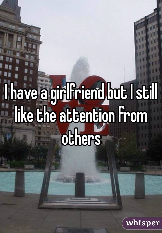 I have a girlfriend but I still like the attention from others 
