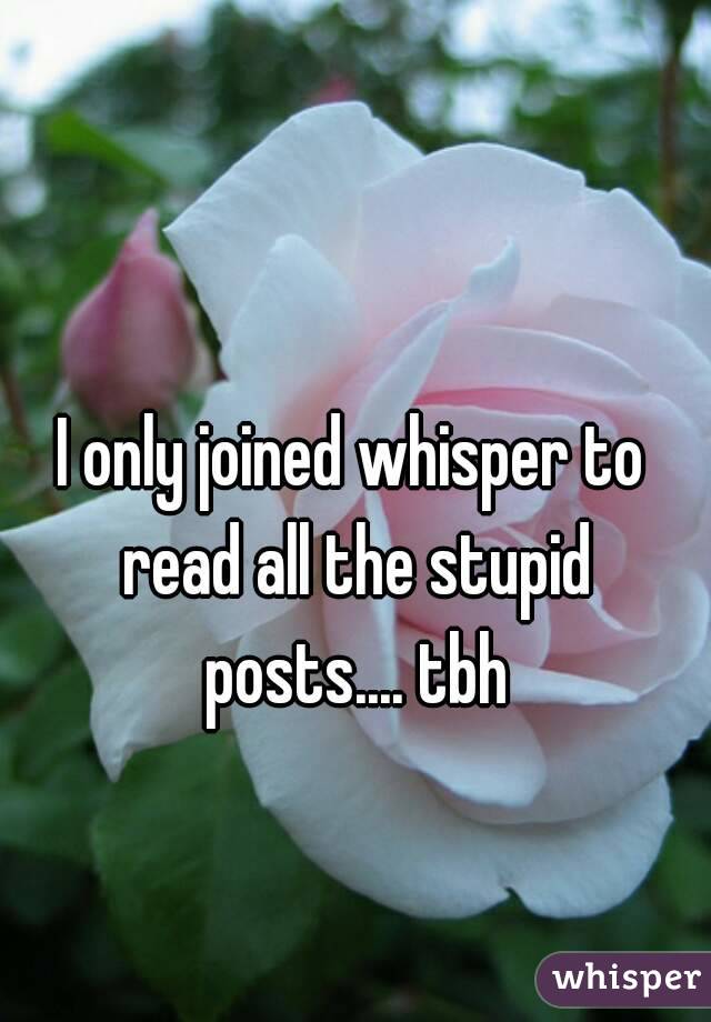 I only joined whisper to read all the stupid posts.... tbh