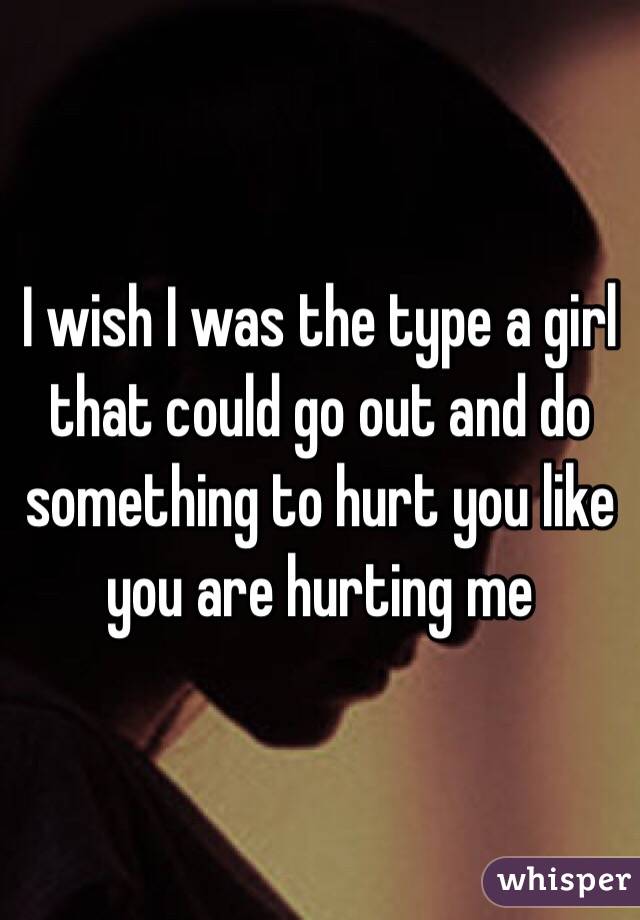 I wish I was the type a girl that could go out and do something to hurt you like you are hurting me
