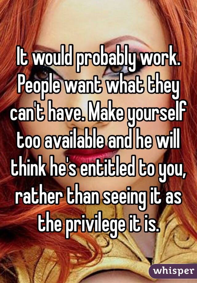It would probably work. People want what they can't have. Make yourself too available and he will think he's entitled to you, rather than seeing it as the privilege it is. 