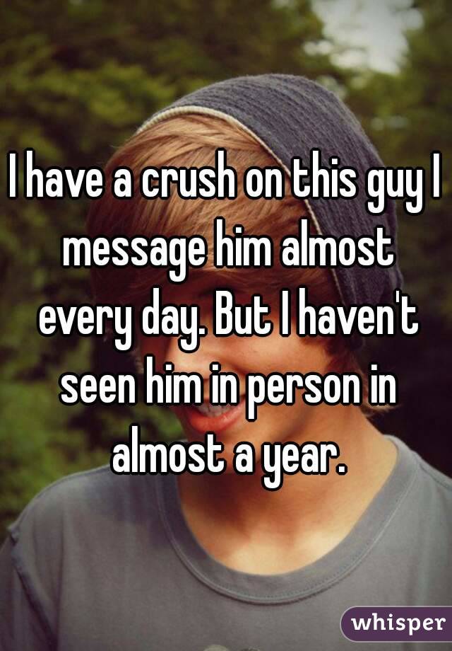 I have a crush on this guy I message him almost every day. But I haven't seen him in person in almost a year.