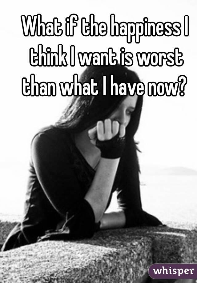 What if the happiness I think I want is worst than what I have now? 