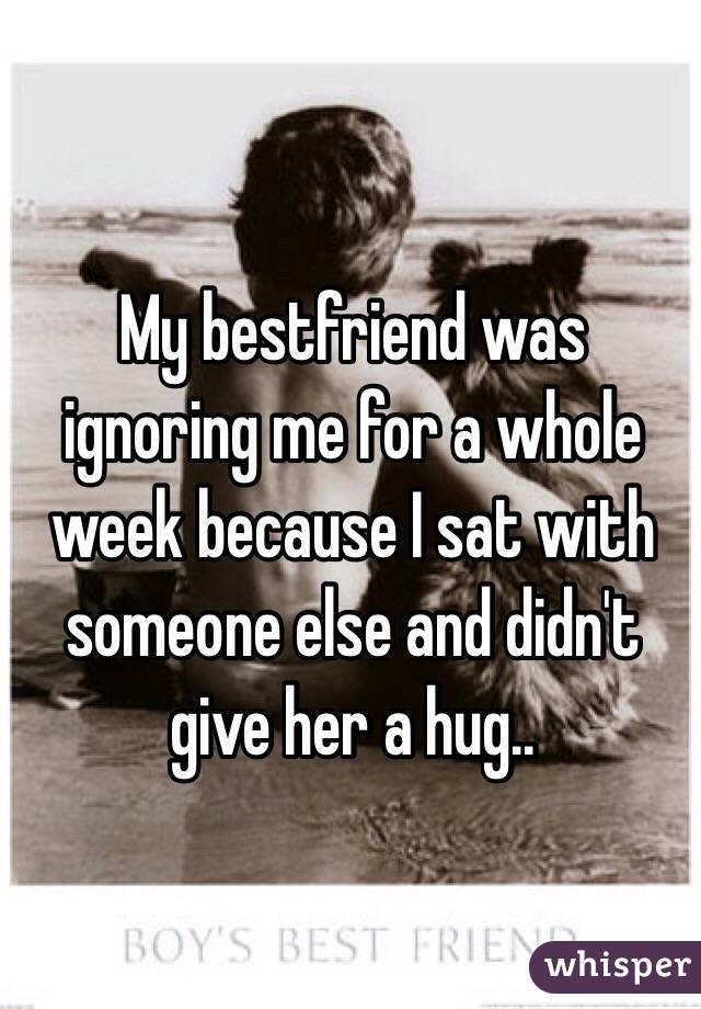 My bestfriend was ignoring me for a whole week because I sat with someone else and didn't give her a hug..