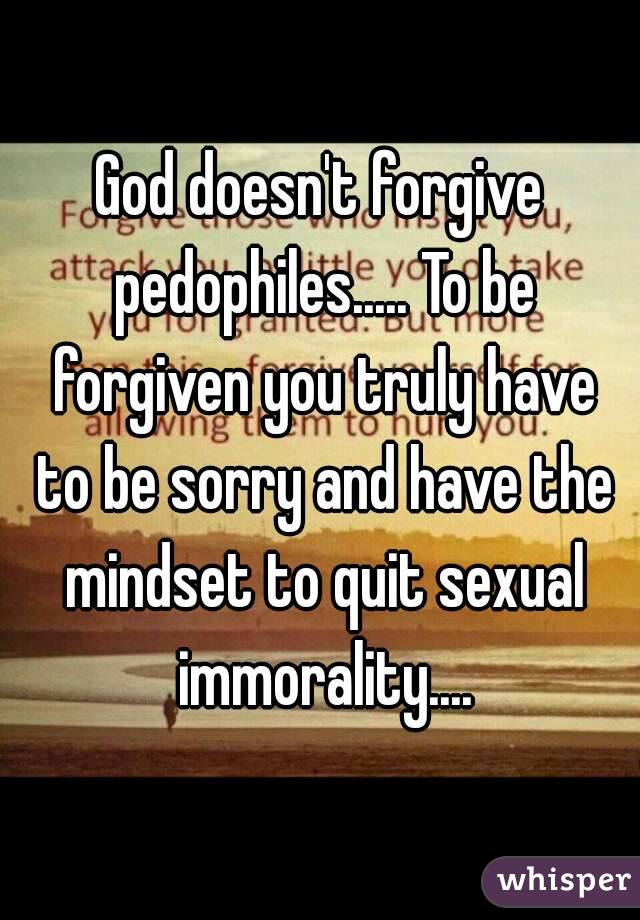 God doesn't forgive pedophiles..... To be forgiven you truly have to be sorry and have the mindset to quit sexual immorality....