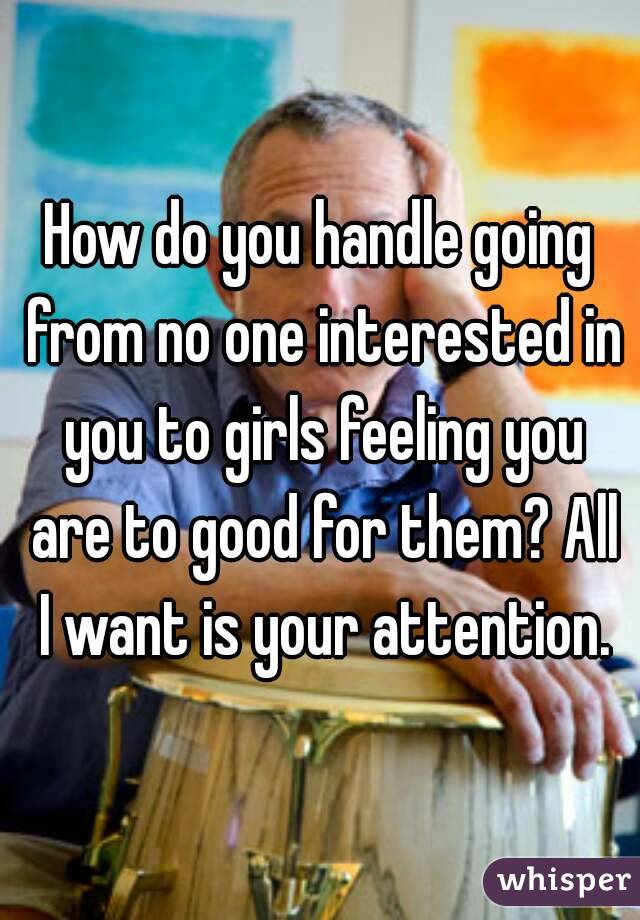 How do you handle going from no one interested in you to girls feeling you are to good for them? All I want is your attention.