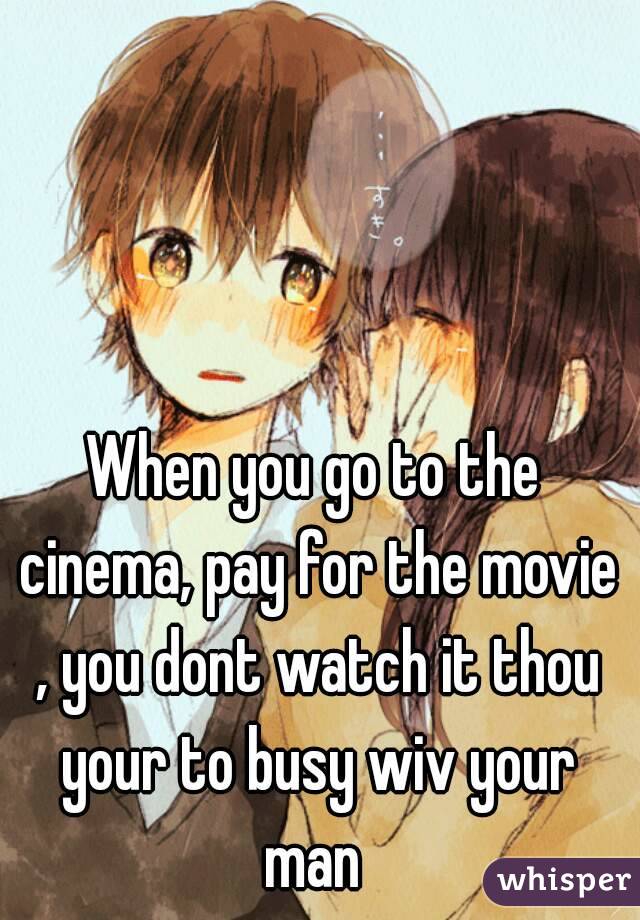 When you go to the cinema, pay for the movie , you dont watch it thou your to busy wiv your man 