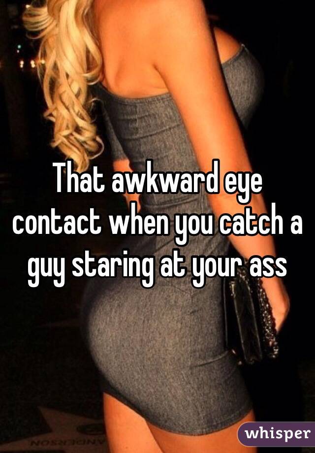 That awkward eye contact when you catch a guy staring at your ass