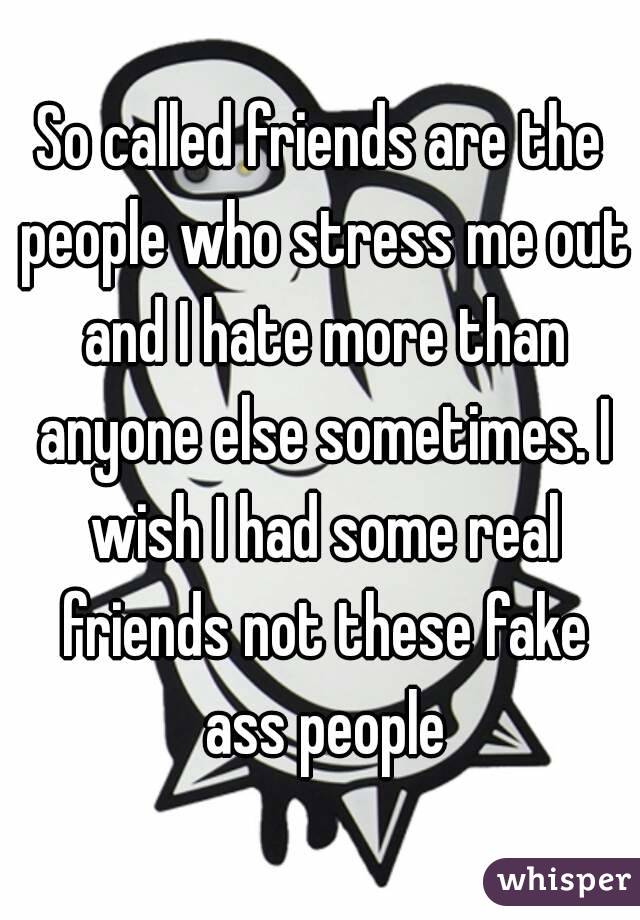 So called friends are the people who stress me out and I hate more than anyone else sometimes. I wish I had some real friends not these fake ass people