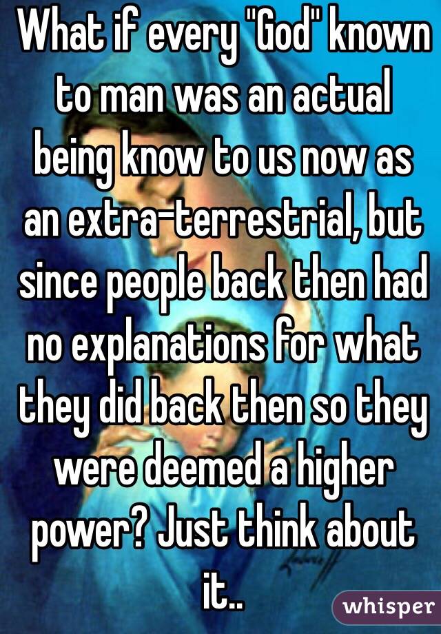 What if every "God" known to man was an actual being know to us now as an extra-terrestrial, but since people back then had no explanations for what they did back then so they were deemed a higher power? Just think about it..