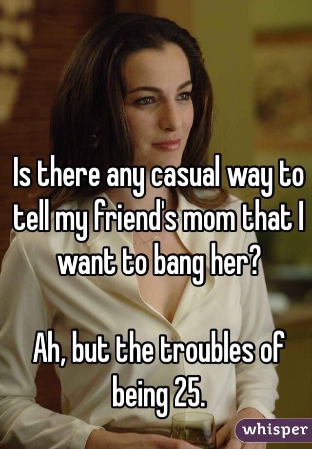 Is there any casual way to tell my friend's mom that I want to bang her?

Ah, but the troubles of being 25.