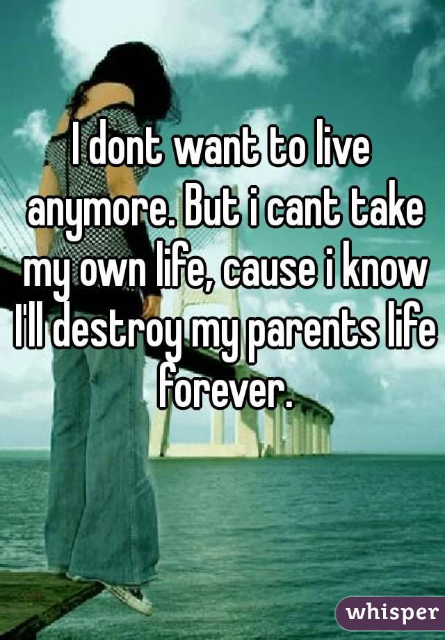 I dont want to live anymore. But i cant take my own life, cause i know I'll destroy my parents life forever.