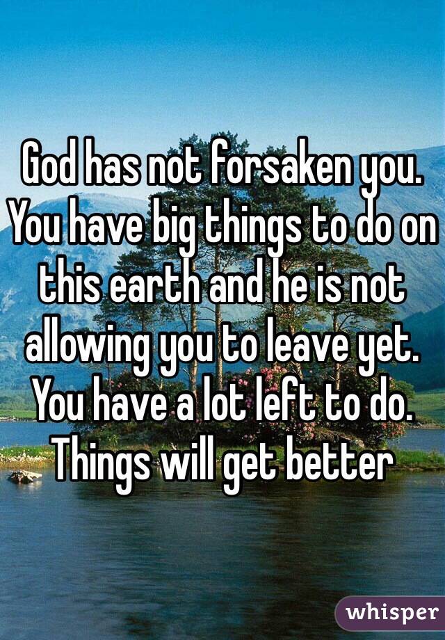 God has not forsaken you. You have big things to do on this earth and he is not allowing you to leave yet. You have a lot left to do. Things will get better 