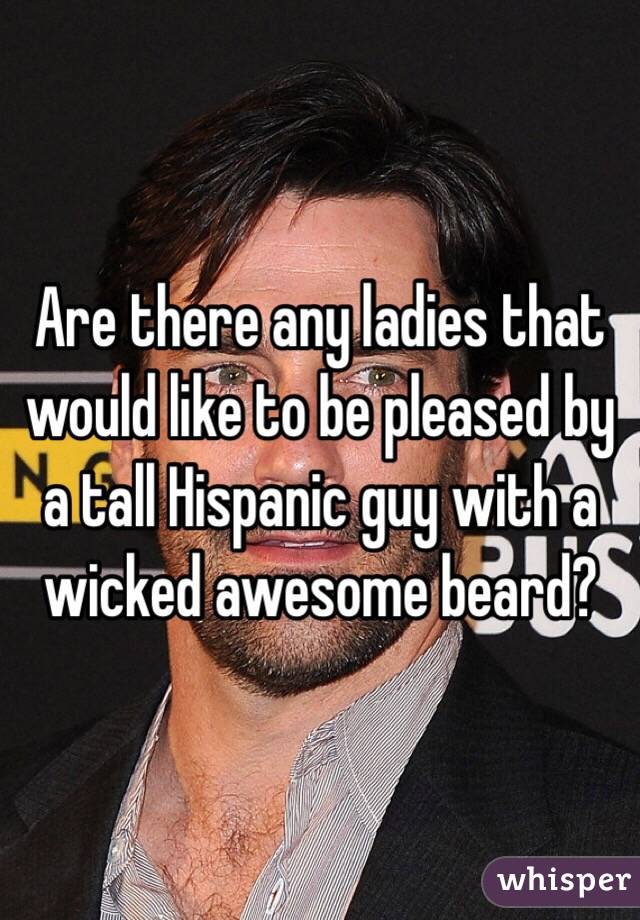 Are there any ladies that would like to be pleased by a tall Hispanic guy with a wicked awesome beard? 