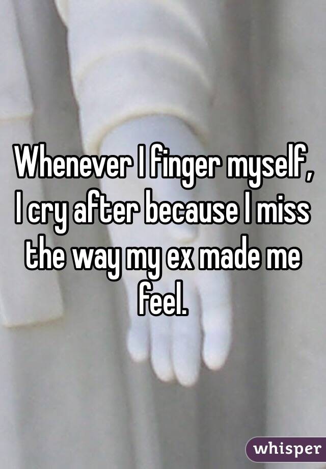 Whenever I finger myself, I cry after because I miss the way my ex made me feel. 
