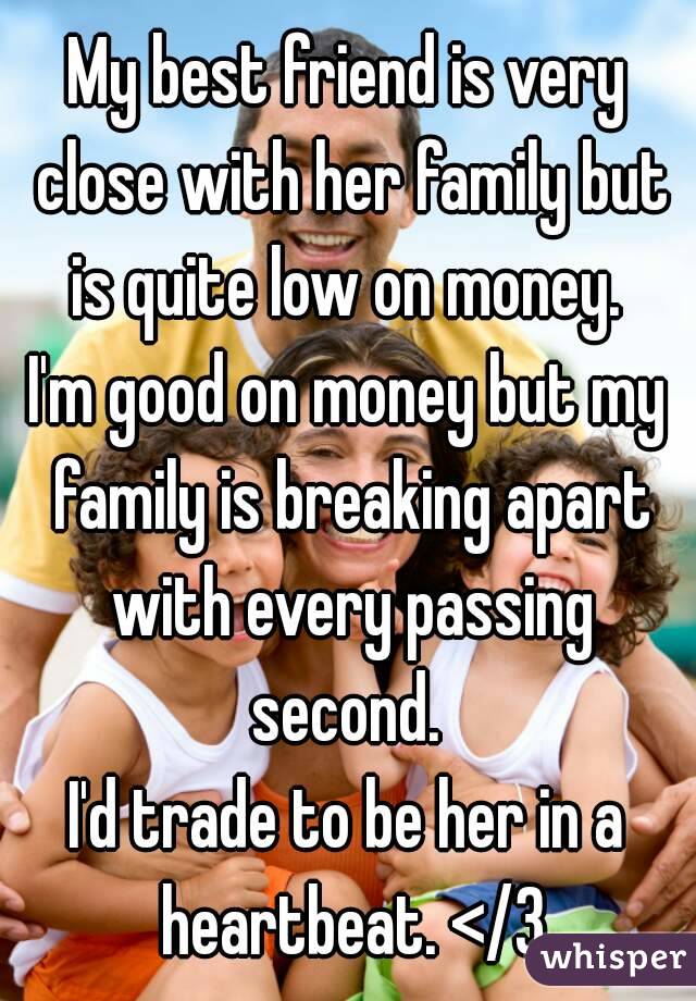 My best friend is very close with her family but is quite low on money. 
I'm good on money but my family is breaking apart with every passing second. 
I'd trade to be her in a heartbeat. </3