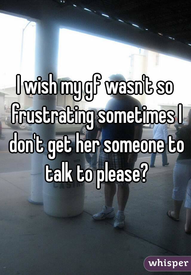 I wish my gf wasn't so frustrating sometimes I don't get her someone to talk to please?