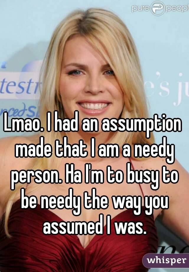 Lmao. I had an assumption made that I am a needy person. Ha I'm to busy to be needy the way you assumed I was.