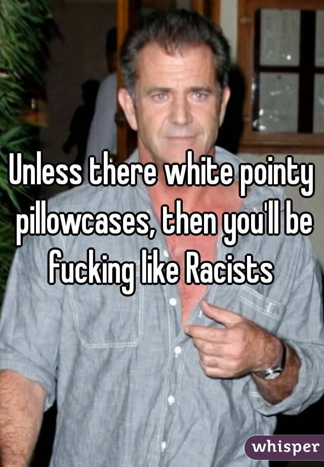 Unless there white pointy pillowcases, then you'll be fucking like Racists 