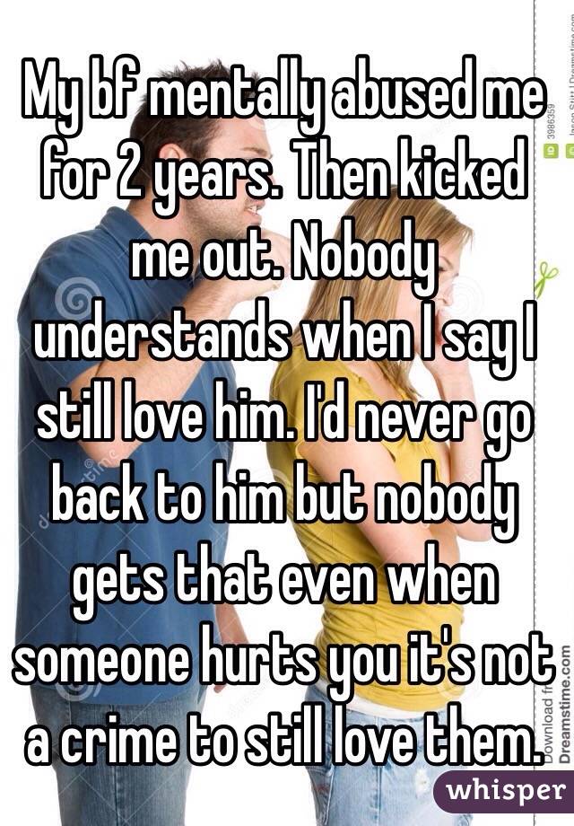 My bf mentally abused me for 2 years. Then kicked me out. Nobody understands when I say I still love him. I'd never go back to him but nobody gets that even when someone hurts you it's not a crime to still love them.