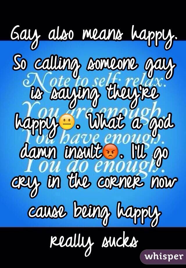 Gay also means happy. So calling someone gay is saying they're happy😐. What a god damn insult😡. I'll go cry in the corner now cause being happy really sucks