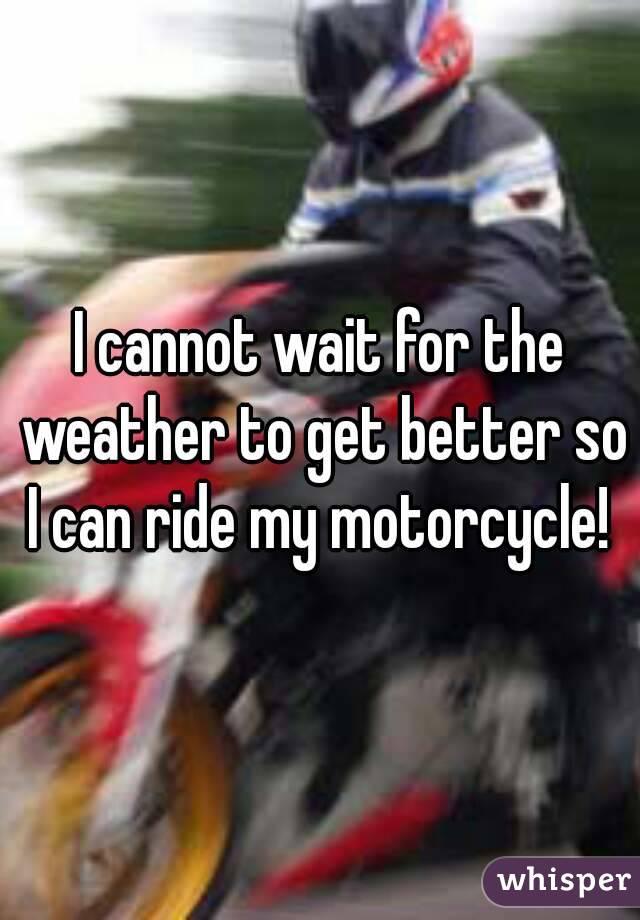 I cannot wait for the weather to get better so I can ride my motorcycle! 