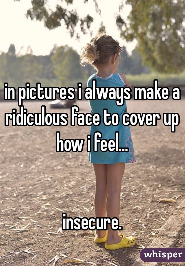 in pictures i always make a ridiculous face to cover up how i feel...


insecure.  
