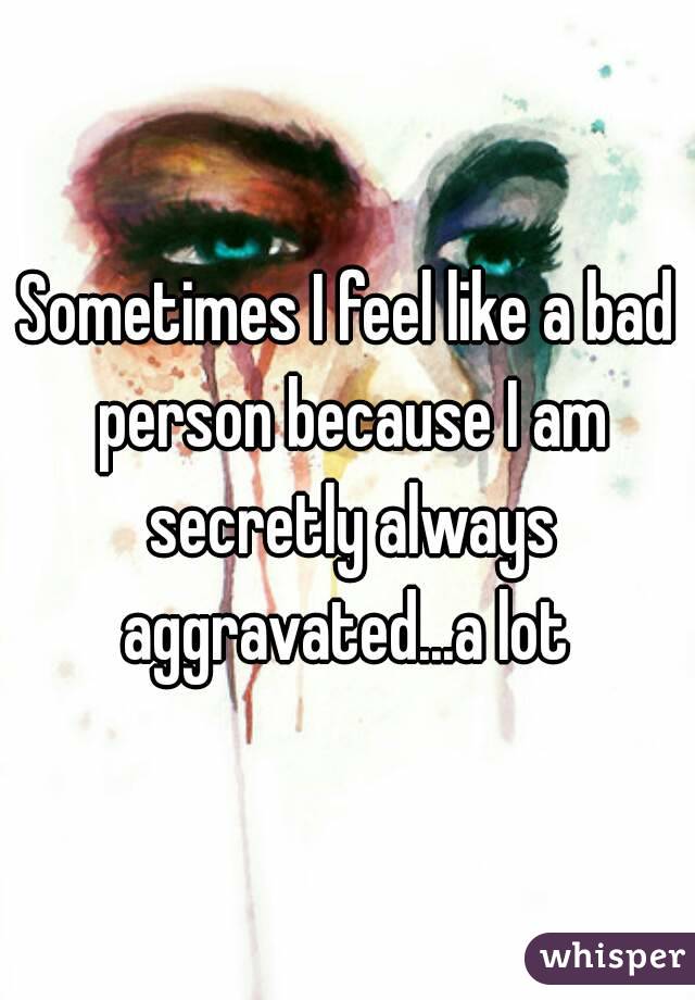 Sometimes I feel like a bad person because I am secretly always aggravated...a lot 