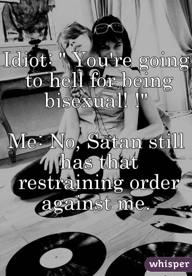 Idiot: " You're going to hell for being bisexual! !" 

Me: No, Satan still has that restraining order against me. 