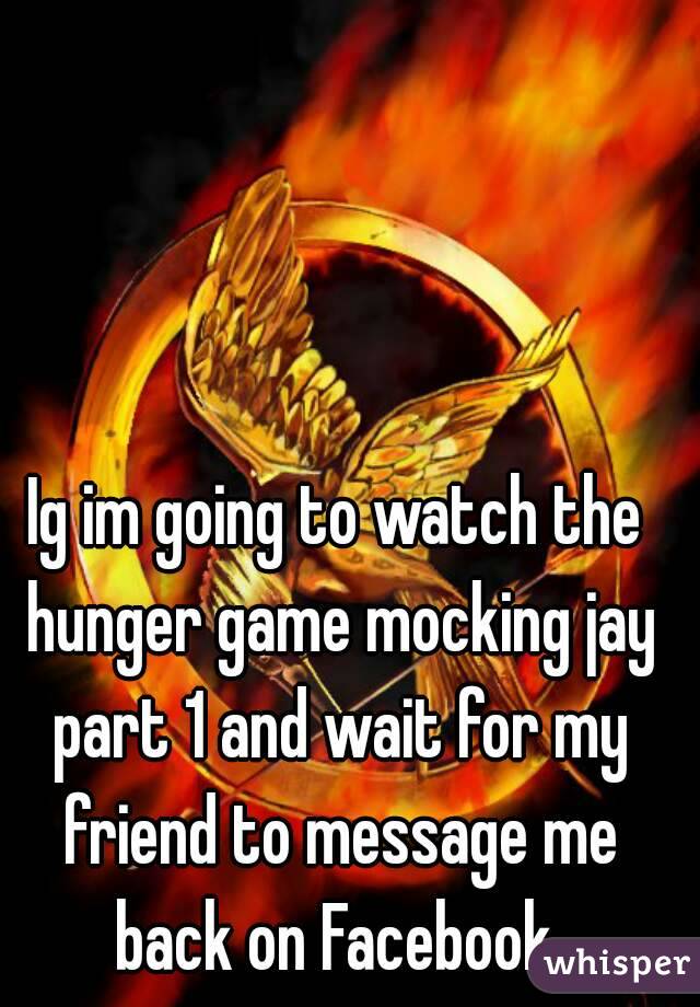Ig im going to watch the hunger game mocking jay part 1 and wait for my friend to message me back on Facebook 