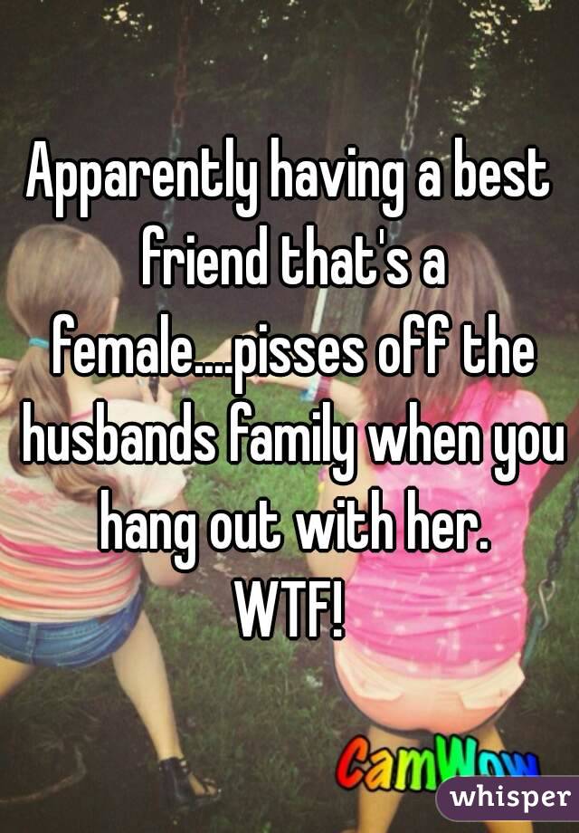 Apparently having a best friend that's a female....pisses off the husbands family when you hang out with her.
WTF!