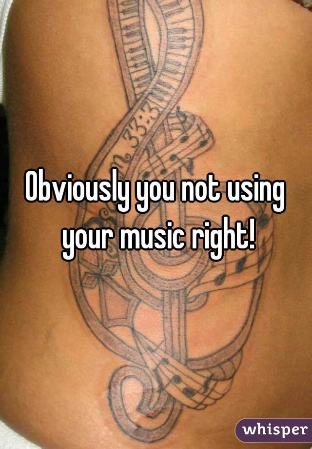 Obviously you not using your music right!