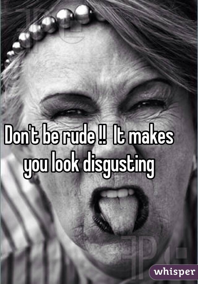 Don't be rude !!  It makes you look disgusting
