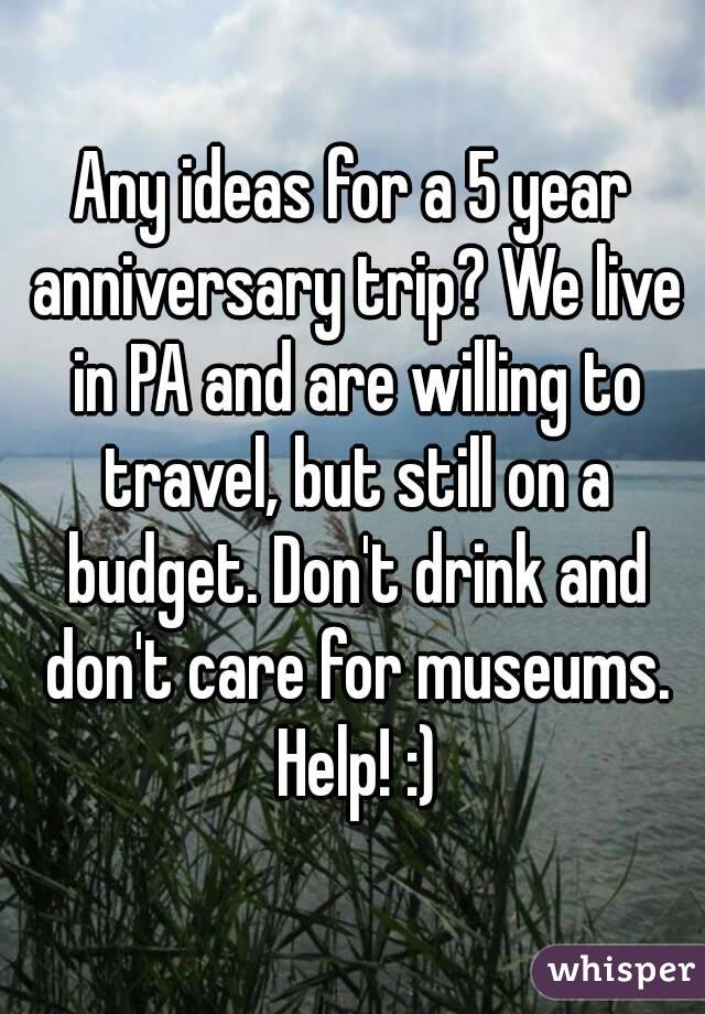 Any ideas for a 5 year anniversary trip? We live in PA and are willing to travel, but still on a budget. Don't drink and don't care for museums. Help! :)