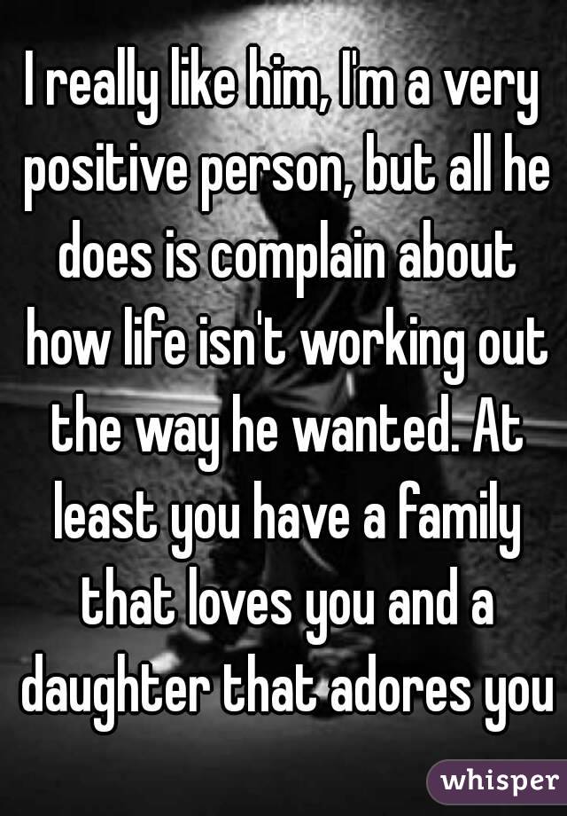 I really like him, I'm a very positive person, but all he does is complain about how life isn't working out the way he wanted. At least you have a family that loves you and a daughter that adores you