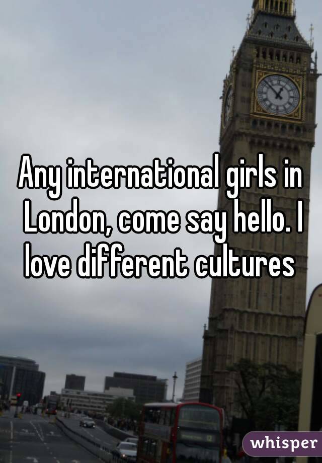 Any international girls in London, come say hello. I love different cultures 