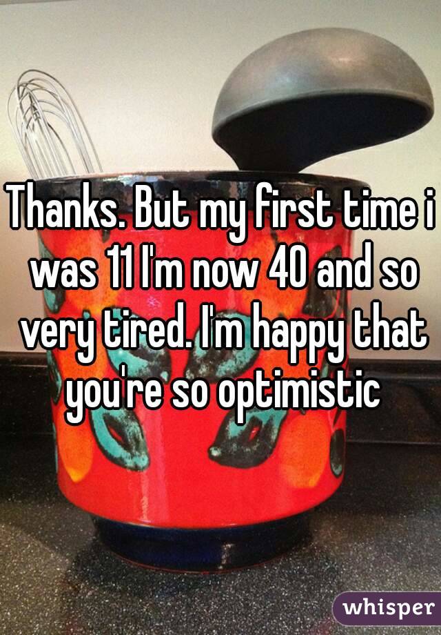 Thanks. But my first time i was 11 I'm now 40 and so very tired. I'm happy that you're so optimistic