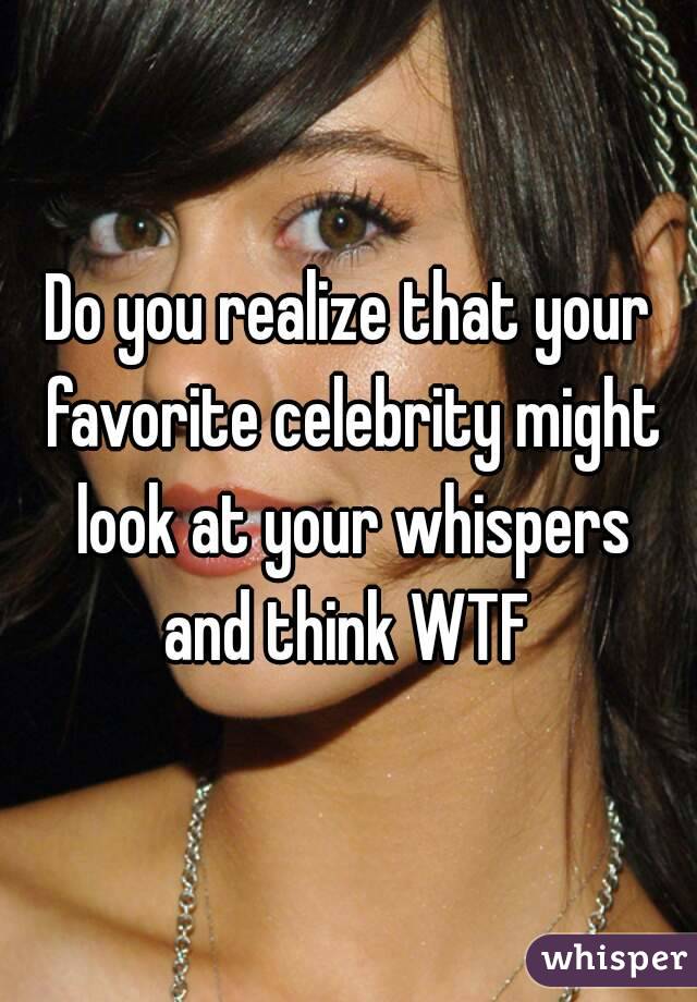 Do you realize that your favorite celebrity might look at your whispers
and think WTF