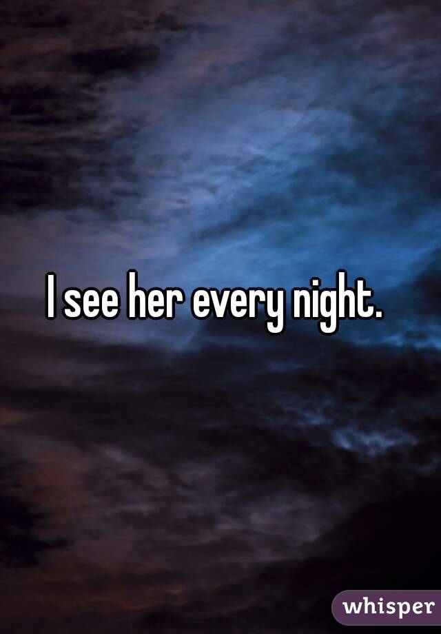 I see her every night. 