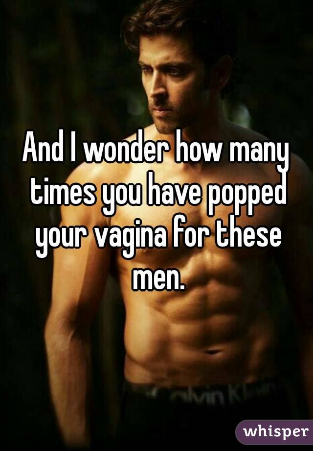 And I wonder how many times you have popped your vagina for these men.