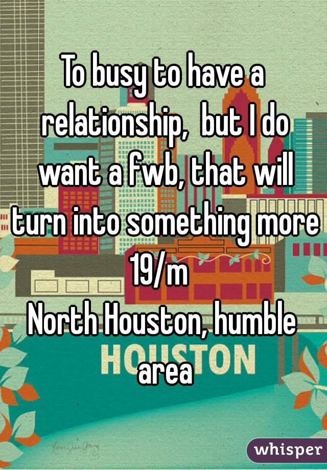 To busy to have a relationship,  but I do want a fwb, that will turn into something more
19/m 
North Houston, humble area